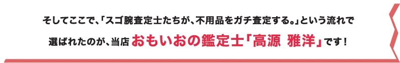そしてここで、「スゴ腕査定士たちが、不用品をガチ査定する。」という流れで選ばれたのが、当店おもいおの鑑定士「高源 雅洋」です！