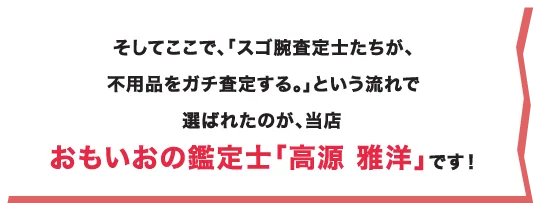 そしてここで、「スゴ腕査定士たちが、不用品をガチ査定する。」という流れで選ばれたのが、当店おもいおの鑑定士「高源 雅洋」です！