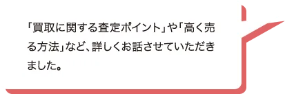 「買取に関する査定ポイント」や「高く売る方法」など、詳しくお話させていただきました。
