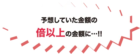予想していた金額の倍以上の金額に…!!