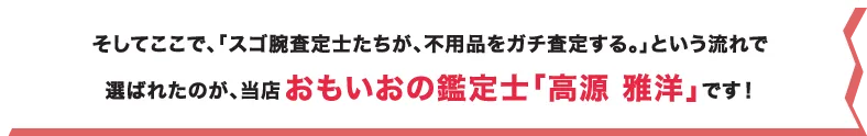 そしてここで、「スゴ腕査定士たちが、不用品をガチ査定する。」という流れで選ばれたのが、当店おもいおの鑑定士「高源 雅洋」です！