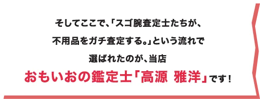 そしてここで、「スゴ腕査定士たちが、不用品をガチ査定する。」という流れで選ばれたのが、当店おもいおの鑑定士「高源 雅洋」です！