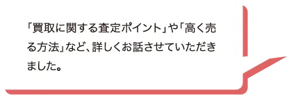 「買取に関する査定ポイント」や「高く売る方法」など、詳しくお話させていただきました。